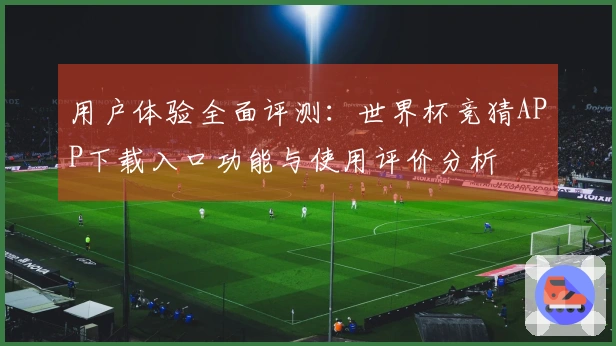 用户体验全面评测：世界杯竞猜APP下载入口功能与使用评价分析