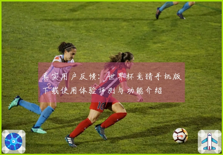 真实用户反馈：世界杯竞猜手机版下载使用体验评测与功能介绍